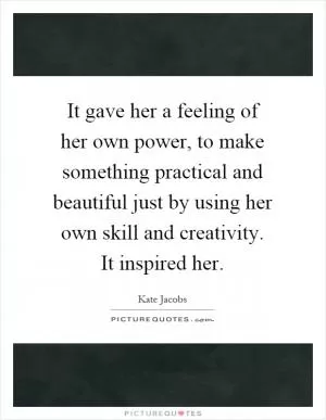 It gave her a feeling of her own power, to make something practical and beautiful just by using her own skill and creativity. It inspired her Picture Quote #1