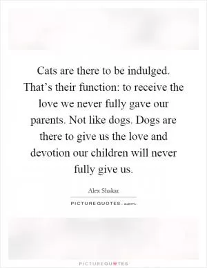 Cats are there to be indulged. That’s their function: to receive the love we never fully gave our parents. Not like dogs. Dogs are there to give us the love and devotion our children will never fully give us Picture Quote #1
