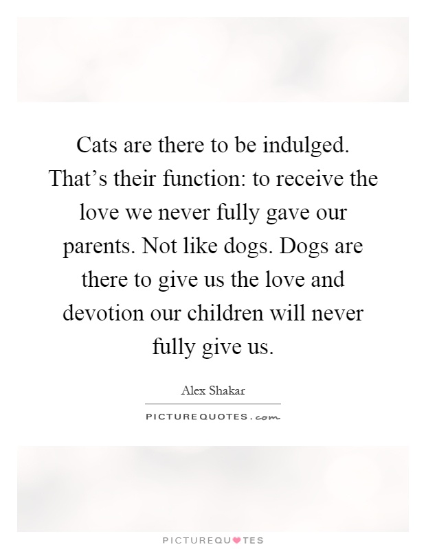 Cats are there to be indulged. That's their function: to receive the love we never fully gave our parents. Not like dogs. Dogs are there to give us the love and devotion our children will never fully give us Picture Quote #1
