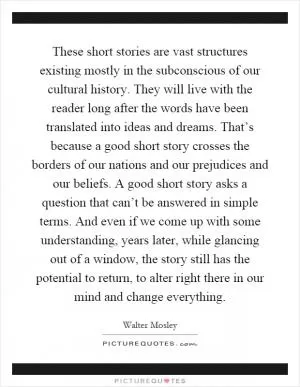These short stories are vast structures existing mostly in the subconscious of our cultural history. They will live with the reader long after the words have been translated into ideas and dreams. That’s because a good short story crosses the borders of our nations and our prejudices and our beliefs. A good short story asks a question that can’t be answered in simple terms. And even if we come up with some understanding, years later, while glancing out of a window, the story still has the potential to return, to alter right there in our mind and change everything Picture Quote #1