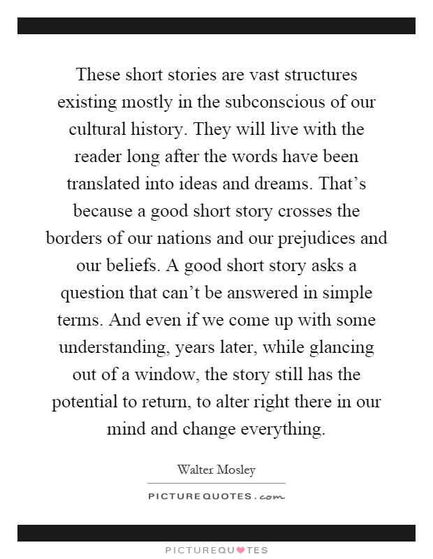 These short stories are vast structures existing mostly in the subconscious of our cultural history. They will live with the reader long after the words have been translated into ideas and dreams. That's because a good short story crosses the borders of our nations and our prejudices and our beliefs. A good short story asks a question that can't be answered in simple terms. And even if we come up with some understanding, years later, while glancing out of a window, the story still has the potential to return, to alter right there in our mind and change everything Picture Quote #1