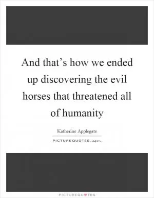 And that’s how we ended up discovering the evil horses that threatened all of humanity Picture Quote #1