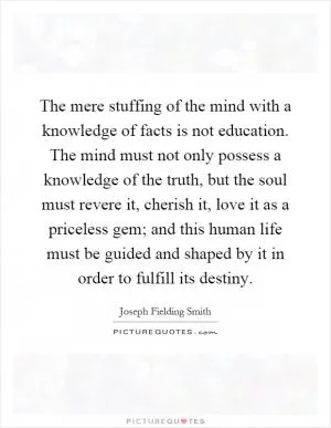 The mere stuffing of the mind with a knowledge of facts is not education. The mind must not only possess a knowledge of the truth, but the soul must revere it, cherish it, love it as a priceless gem; and this human life must be guided and shaped by it in order to fulfill its destiny Picture Quote #1