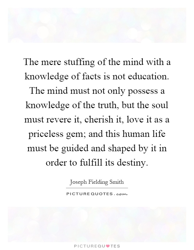 The mere stuffing of the mind with a knowledge of facts is not education. The mind must not only possess a knowledge of the truth, but the soul must revere it, cherish it, love it as a priceless gem; and this human life must be guided and shaped by it in order to fulfill its destiny Picture Quote #1