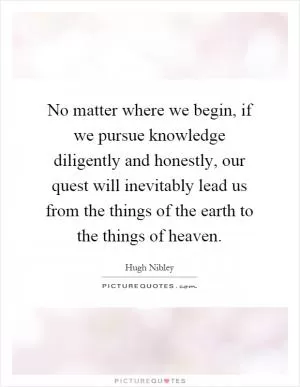 No matter where we begin, if we pursue knowledge diligently and honestly, our quest will inevitably lead us from the things of the earth to the things of heaven Picture Quote #1