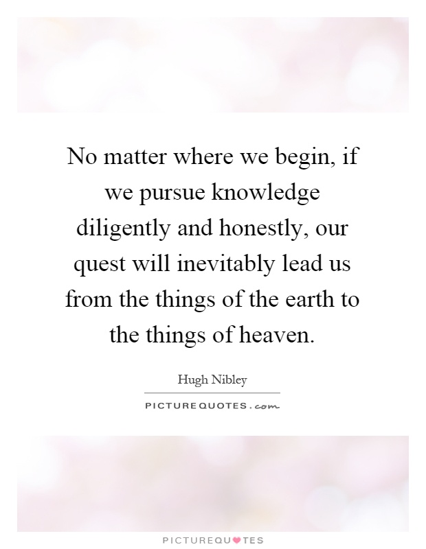 No matter where we begin, if we pursue knowledge diligently and honestly, our quest will inevitably lead us from the things of the earth to the things of heaven Picture Quote #1
