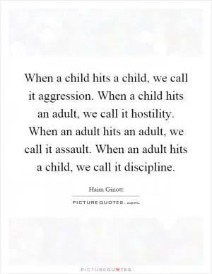 When a child hits a child, we call it aggression. When a child hits an adult, we call it hostility. When an adult hits an adult, we call it assault. When an adult hits a child, we call it discipline Picture Quote #1