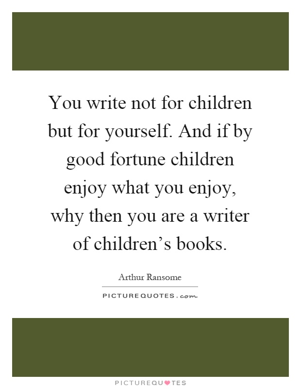 You write not for children but for yourself. And if by good fortune children enjoy what you enjoy, why then you are a writer of children's books Picture Quote #1