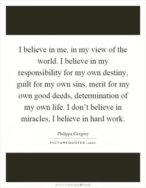 I believe in me, in my view of the world. I believe in my responsibility for my own destiny, guilt for my own sins, merit for my own good deeds, determination of my own life. I don’t believe in miracles, I believe in hard work Picture Quote #1