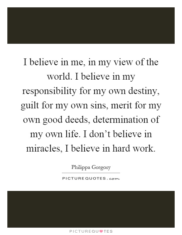 I believe in me, in my view of the world. I believe in my responsibility for my own destiny, guilt for my own sins, merit for my own good deeds, determination of my own life. I don't believe in miracles, I believe in hard work Picture Quote #1
