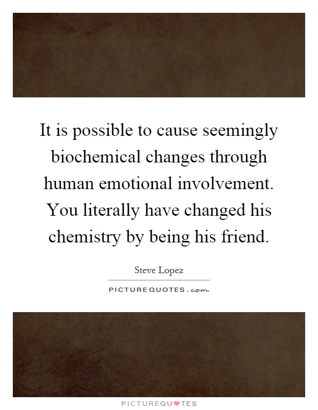 It is possible to cause seemingly biochemical changes through human emotional involvement. You literally have changed his chemistry by being his friend Picture Quote #1