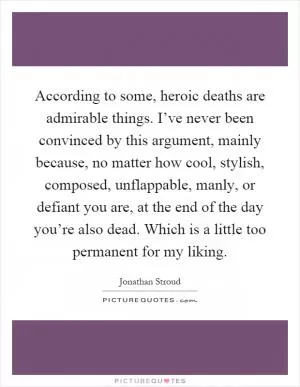 According to some, heroic deaths are admirable things. I’ve never been convinced by this argument, mainly because, no matter how cool, stylish, composed, unflappable, manly, or defiant you are, at the end of the day you’re also dead. Which is a little too permanent for my liking Picture Quote #1