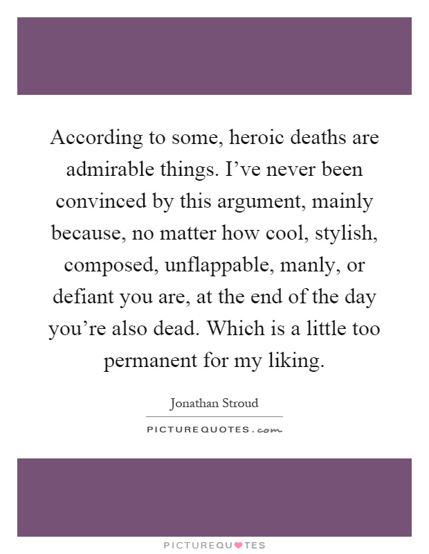 According to some, heroic deaths are admirable things. I've never been convinced by this argument, mainly because, no matter how cool, stylish, composed, unflappable, manly, or defiant you are, at the end of the day you're also dead. Which is a little too permanent for my liking Picture Quote #1