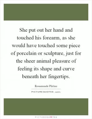 She put out her hand and touched his forearm, as she would have touched some piece of porcelain or sculpture, just for the sheer animal pleasure of feeling its shape and curve beneath her fingertips Picture Quote #1