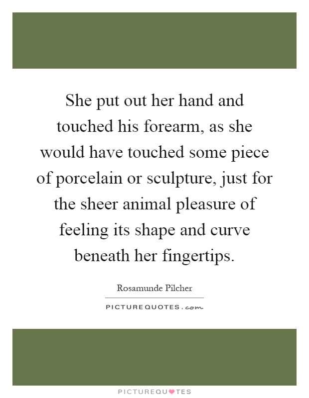 She put out her hand and touched his forearm, as she would have touched some piece of porcelain or sculpture, just for the sheer animal pleasure of feeling its shape and curve beneath her fingertips Picture Quote #1