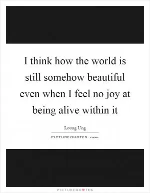 I think how the world is still somehow beautiful even when I feel no joy at being alive within it Picture Quote #1