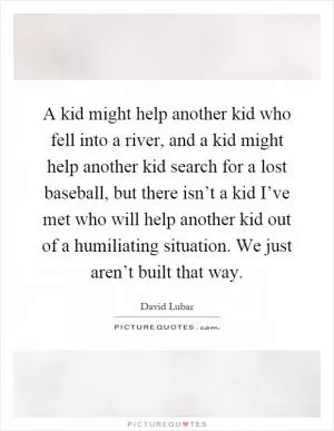 A kid might help another kid who fell into a river, and a kid might help another kid search for a lost baseball, but there isn’t a kid I’ve met who will help another kid out of a humiliating situation. We just aren’t built that way Picture Quote #1