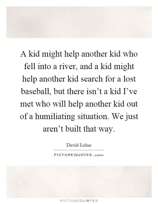 A kid might help another kid who fell into a river, and a kid might help another kid search for a lost baseball, but there isn't a kid I've met who will help another kid out of a humiliating situation. We just aren't built that way Picture Quote #1