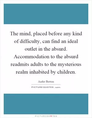 The mind, placed before any kind of difficulty, can find an ideal outlet in the absurd. Accommodation to the absurd readmits adults to the mysterious realm inhabited by children Picture Quote #1