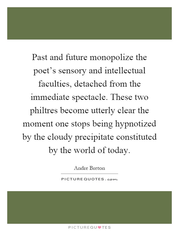 Past and future monopolize the poet's sensory and intellectual faculties, detached from the immediate spectacle. These two philtres become utterly clear the moment one stops being hypnotized by the cloudy precipitate constituted by the world of today Picture Quote #1