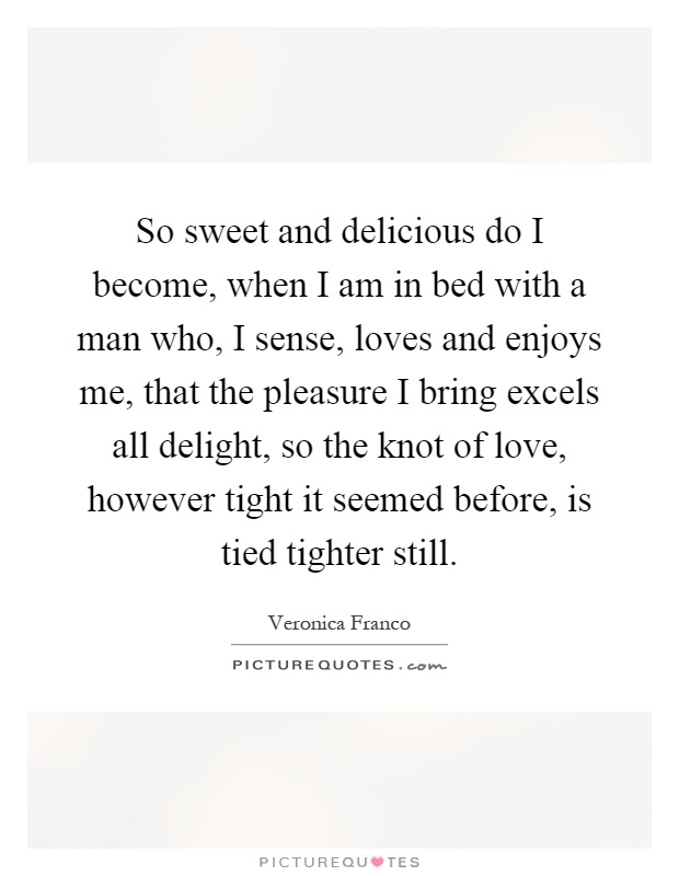 So sweet and delicious do I become, when I am in bed with a man who, I sense, loves and enjoys me, that the pleasure I bring excels all delight, so the knot of love, however tight it seemed before, is tied tighter still Picture Quote #1