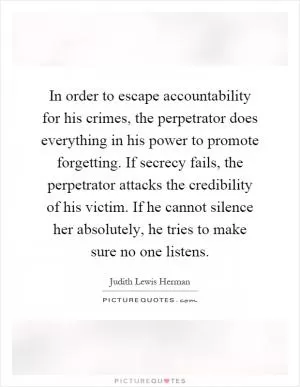 In order to escape accountability for his crimes, the perpetrator does everything in his power to promote forgetting. If secrecy fails, the perpetrator attacks the credibility of his victim. If he cannot silence her absolutely, he tries to make sure no one listens Picture Quote #1