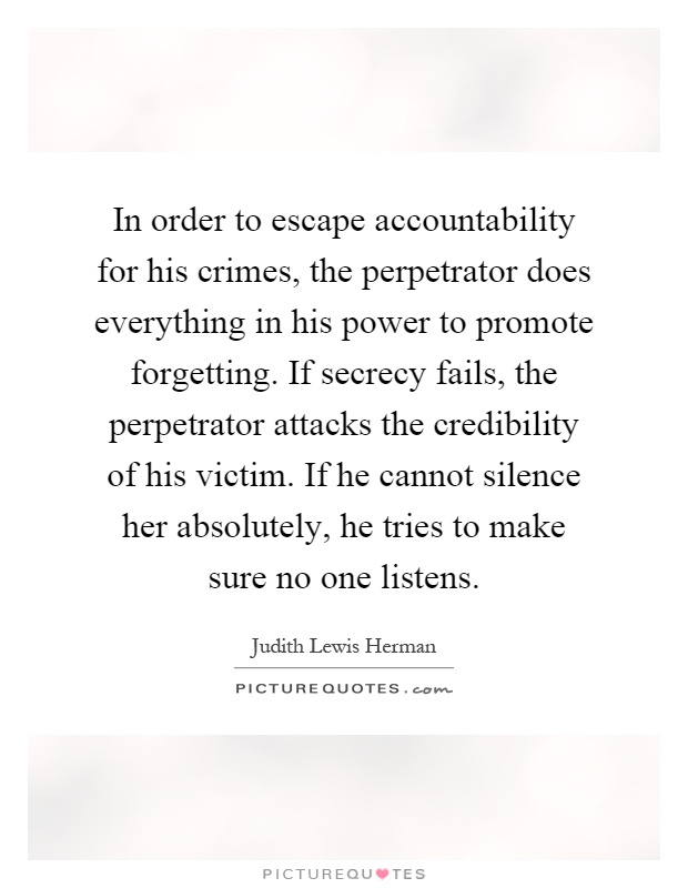 In order to escape accountability for his crimes, the perpetrator does everything in his power to promote forgetting. If secrecy fails, the perpetrator attacks the credibility of his victim. If he cannot silence her absolutely, he tries to make sure no one listens Picture Quote #1