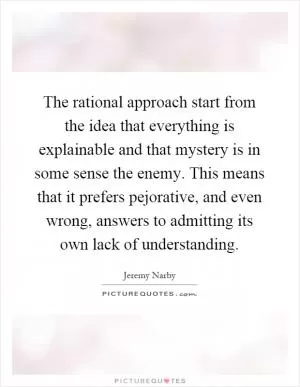 The rational approach start from the idea that everything is explainable and that mystery is in some sense the enemy. This means that it prefers pejorative, and even wrong, answers to admitting its own lack of understanding Picture Quote #1