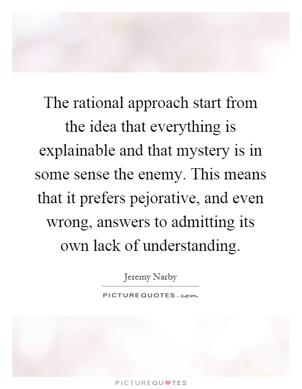 The rational approach start from the idea that everything is explainable and that mystery is in some sense the enemy. This means that it prefers pejorative, and even wrong, answers to admitting its own lack of understanding Picture Quote #1