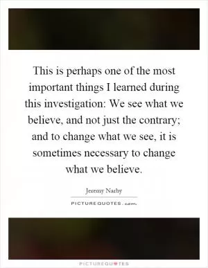 This is perhaps one of the most important things I learned during this investigation: We see what we believe, and not just the contrary; and to change what we see, it is sometimes necessary to change what we believe Picture Quote #1