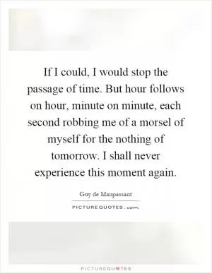 If I could, I would stop the passage of time. But hour follows on hour, minute on minute, each second robbing me of a morsel of myself for the nothing of tomorrow. I shall never experience this moment again Picture Quote #1
