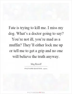 Fate is trying to kill me. I miss my dog. What’s a doctor going to say? You’re not ill, you’re mad as a muffin? They’ll either lock me up or tell me to get a grip and no one will believe the truth anyway Picture Quote #1