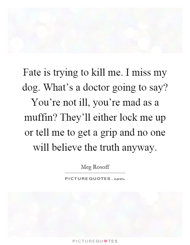 Fate is trying to kill me. I miss my dog. What's a doctor going to say? You're not ill, you're mad as a muffin? They'll either lock me up or tell me to get a grip and no one will believe the truth anyway Picture Quote #1