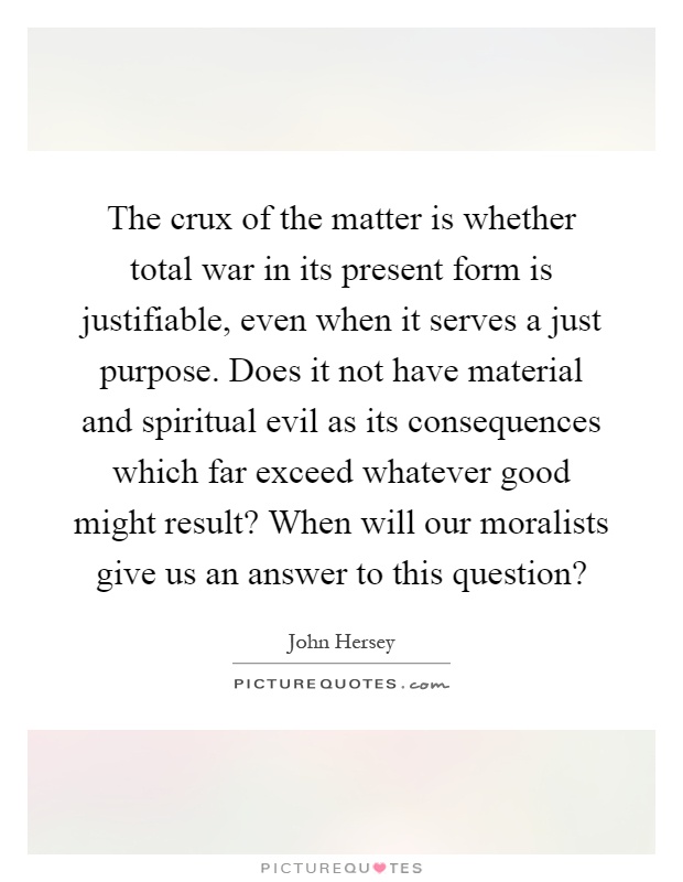 The crux of the matter is whether total war in its present form is justifiable, even when it serves a just purpose. Does it not have material and spiritual evil as its consequences which far exceed whatever good might result? When will our moralists give us an answer to this question? Picture Quote #1