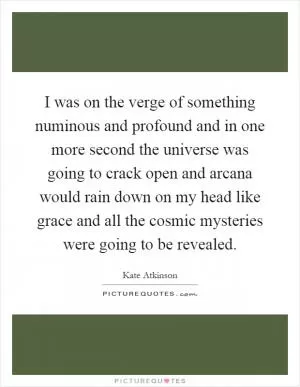 I was on the verge of something numinous and profound and in one more second the universe was going to crack open and arcana would rain down on my head like grace and all the cosmic mysteries were going to be revealed Picture Quote #1