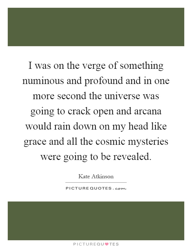 I was on the verge of something numinous and profound and in one more second the universe was going to crack open and arcana would rain down on my head like grace and all the cosmic mysteries were going to be revealed Picture Quote #1