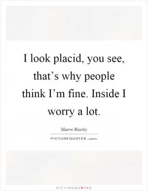 I look placid, you see, that’s why people think I’m fine. Inside I worry a lot Picture Quote #1