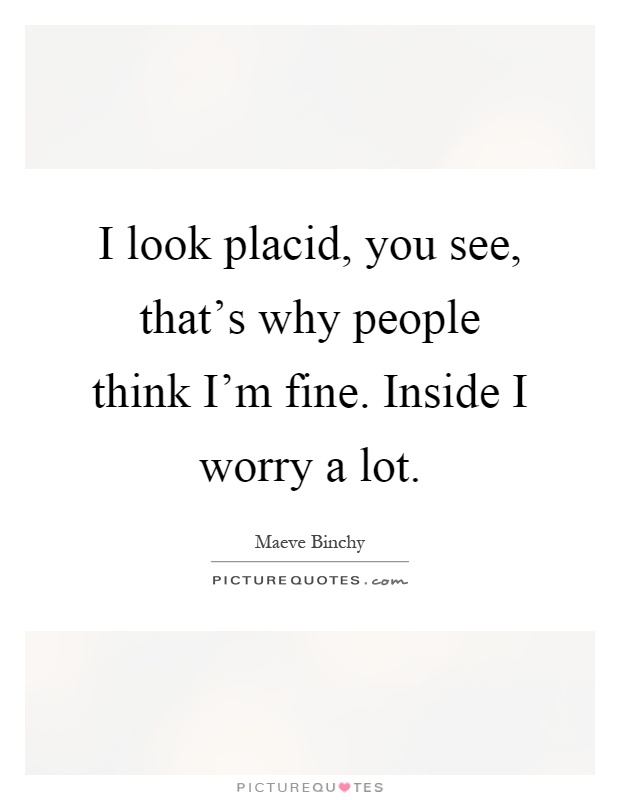 I look placid, you see, that's why people think I'm fine. Inside I worry a lot Picture Quote #1