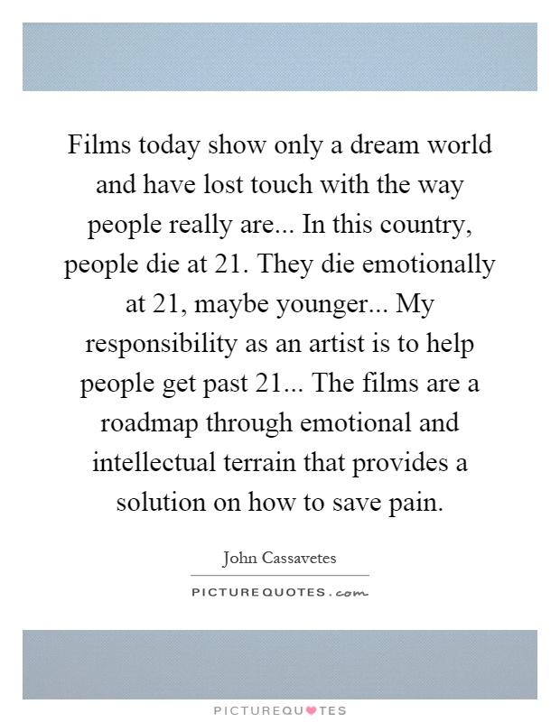 Films today show only a dream world and have lost touch with the way people really are... In this country, people die at 21. They die emotionally at 21, maybe younger... My responsibility as an artist is to help people get past 21... The films are a roadmap through emotional and intellectual terrain that provides a solution on how to save pain Picture Quote #1