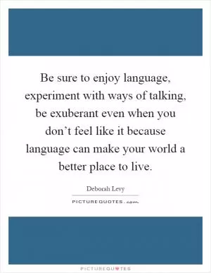 Be sure to enjoy language, experiment with ways of talking, be exuberant even when you don’t feel like it because language can make your world a better place to live Picture Quote #1