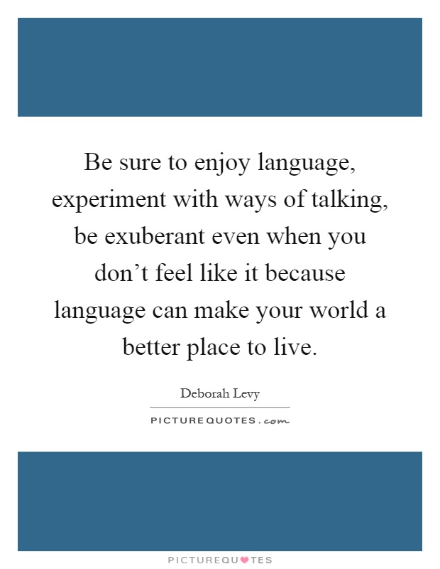 Be sure to enjoy language, experiment with ways of talking, be exuberant even when you don't feel like it because language can make your world a better place to live Picture Quote #1