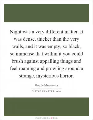 Night was a very different matter. It was dense, thicker than the very walls, and it was empty, so black, so immense that within it you could brush against appalling things and feel roaming and prowling around a strange, mysterious horror Picture Quote #1