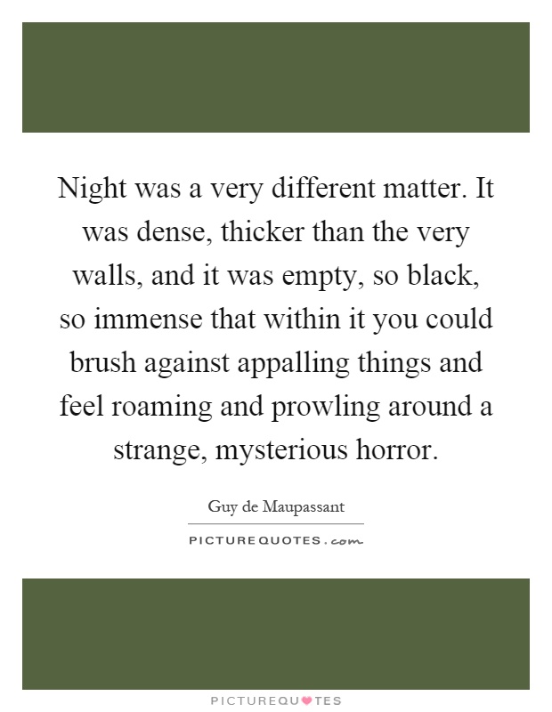 Night was a very different matter. It was dense, thicker than the very walls, and it was empty, so black, so immense that within it you could brush against appalling things and feel roaming and prowling around a strange, mysterious horror Picture Quote #1