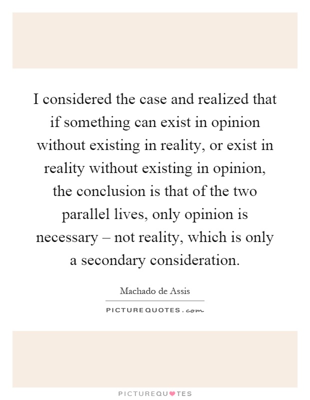 I considered the case and realized that if something can exist in opinion without existing in reality, or exist in reality without existing in opinion, the conclusion is that of the two parallel lives, only opinion is necessary – not reality, which is only a secondary consideration Picture Quote #1
