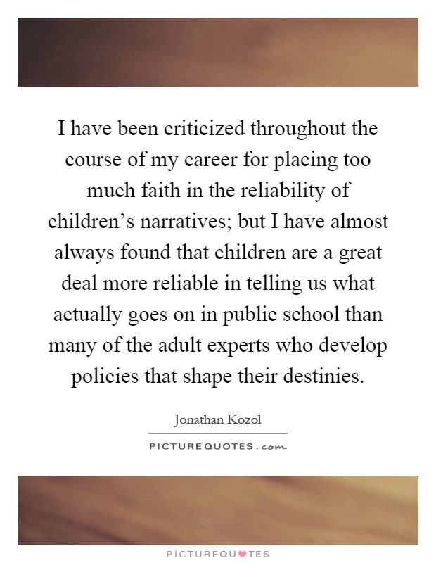 I have been criticized throughout the course of my career for placing too much faith in the reliability of children's narratives; but I have almost always found that children are a great deal more reliable in telling us what actually goes on in public school than many of the adult experts who develop policies that shape their destinies Picture Quote #1