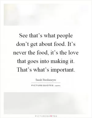 See that’s what people don’t get about food. It’s never the food, it’s the love that goes into making it. That’s what’s important Picture Quote #1