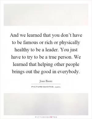 And we learned that you don’t have to be famous or rich or physically healthy to be a leader. You just have to try to be a true person. We learned that helping other people brings out the good in everybody Picture Quote #1
