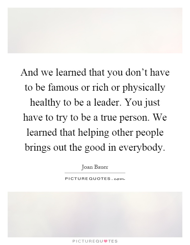 And we learned that you don't have to be famous or rich or physically healthy to be a leader. You just have to try to be a true person. We learned that helping other people brings out the good in everybody Picture Quote #1