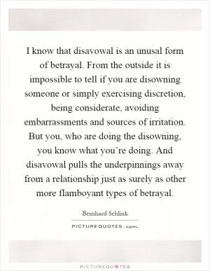 I know that disavowal is an unusal form of betrayal. From the outside it is impossible to tell if you are disowning someone or simply exercising discretion, being considerate, avoiding embarrassments and sources of irritation. But you, who are doing the disowning, you know what you’re doing. And disavowal pulls the underpinnings away from a relationship just as surely as other more flamboyant types of betrayal Picture Quote #1