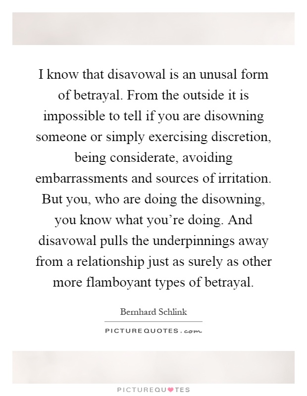 I know that disavowal is an unusal form of betrayal. From the outside it is impossible to tell if you are disowning someone or simply exercising discretion, being considerate, avoiding embarrassments and sources of irritation. But you, who are doing the disowning, you know what you're doing. And disavowal pulls the underpinnings away from a relationship just as surely as other more flamboyant types of betrayal Picture Quote #1